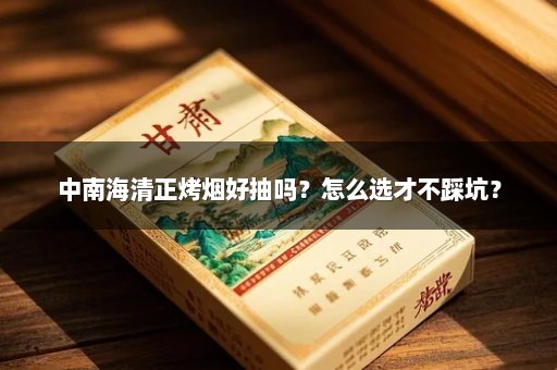 中南海清正烤烟好抽吗？怎么选才不踩坑？